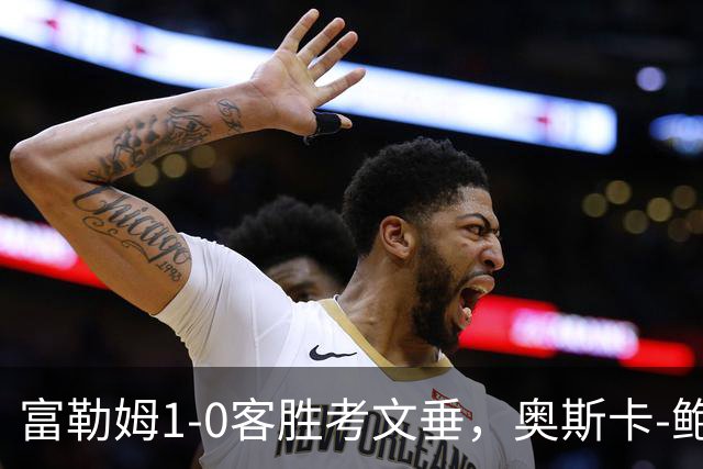 富勒姆1-0客胜考文垂，奥斯卡-鲍勃破僵，乔希-金中柱