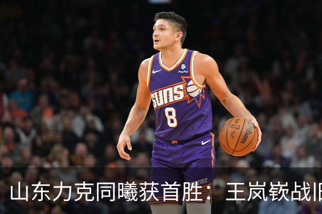 山东力克同曦获首胜：王岚嵚战旧主27+6创加盟纪录 郭昊文24分