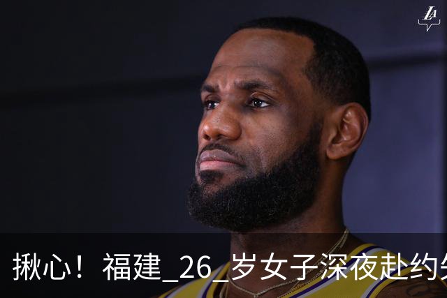 揪心！福建 26 岁女子深夜赴约失联，嫌疑人特征公布：身高 1 米 8、脚跛、河南口音，监控拍到却跟丢