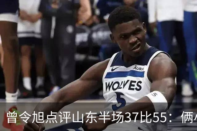 曾令旭点评山东半场37比55：俩小外援水平确实一般