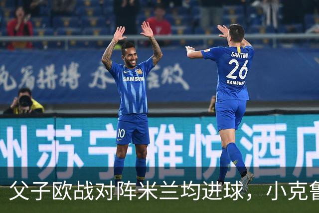 父子欧战对阵米兰均进球，小克鲁伊维特：父亲进球含金量可能更高