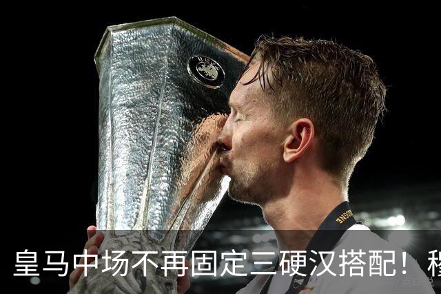 皇马中场不再固定三硬汉搭配！穆帅思路：中场配置按需调整