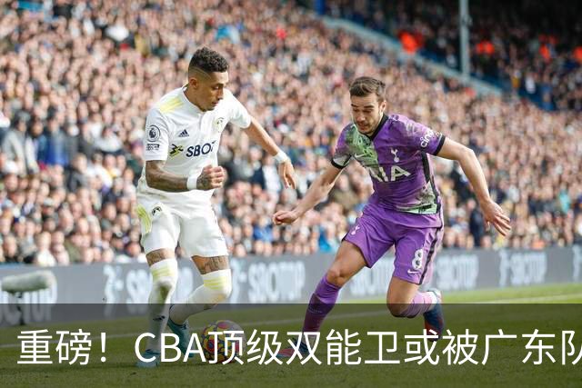 重磅！CBA顶级双能卫或被广东队看中，陈老板为他送出国手？