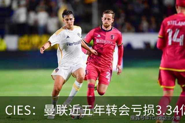 CIES：曼联近五年转会亏损3.34亿镑，欧洲球队中垫底